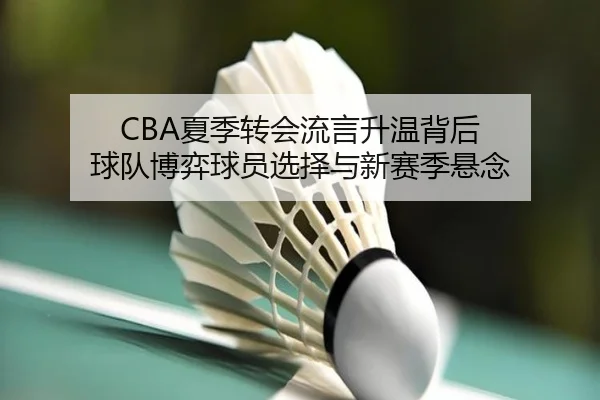 CBA夏季转会流言升温背后 球队博弈球员选择与新赛季悬念
