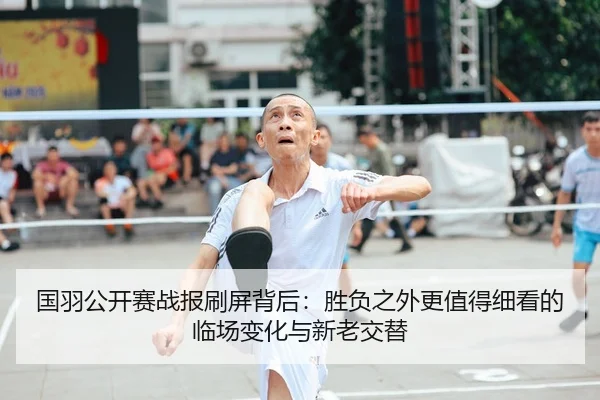 国羽公开赛战报刷屏背后：胜负之外更值得细看的临场变化与新老交替