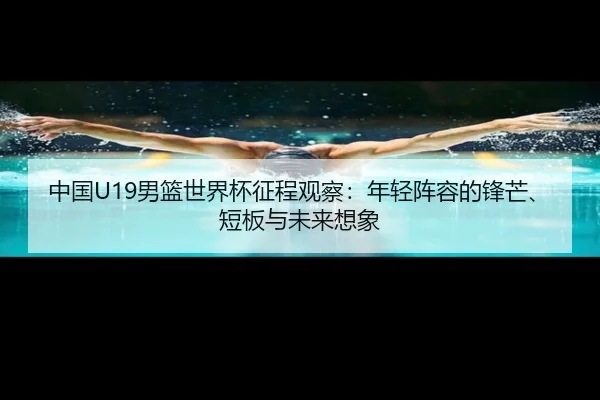 中国U19男篮世界杯征程观察：年轻阵容的锋芒、短板与未来想象